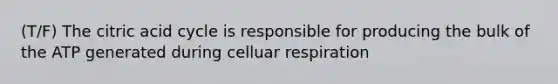 (T/F) The citric acid cycle is responsible for producing the bulk of the ATP generated during celluar respiration