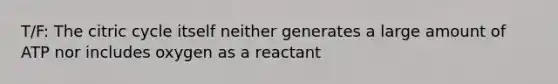 T/F: The citric cycle itself neither generates a large amount of ATP nor includes oxygen as a reactant