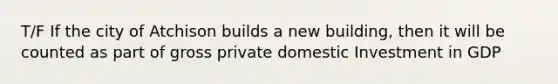 T/F If the city of Atchison builds a new building, then it will be counted as part of gross private domestic Investment in GDP