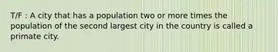 T/F : A city that has a population two or more times the population of the second largest city in the country is called a primate city.