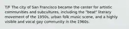 T/F The city of San Francisco became the center for artistic communities and subcultures, including the "beat" literary movement of the 1950s, urban folk music scene, and a highly visible and vocal gay community in the 1960s.