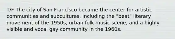 T/F The city of San Francisco became the center for artistic communities and subcultures, including the "beat" literary movement of the 1950s, urban folk music scene, and a highly visible and vocal gay community in the 1960s.