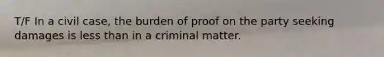 T/F In a civil case, the burden of proof on the party seeking damages is less than in a criminal matter.