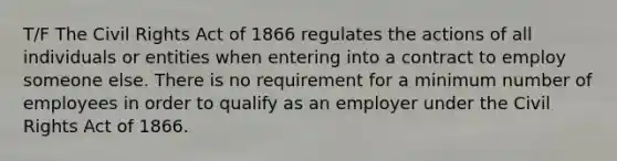 T/F The Civil Rights Act of 1866 regulates the actions of all individuals or entities when entering into a contract to employ someone else. There is no requirement for a minimum number of employees in order to qualify as an employer under the Civil Rights Act of 1866.