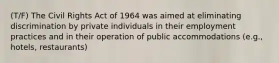 (T/F) The Civil Rights Act of 1964 was aimed at eliminating discrimination by private individuals in their employment practices and in their operation of public accommodations (e.g., hotels, restaurants)