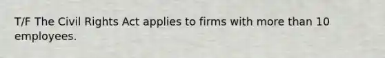 T/F The Civil Rights Act applies to firms with more than 10 employees.