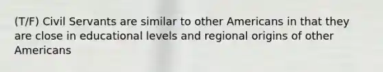 (T/F) Civil Servants are similar to other Americans in that they are close in educational levels and regional origins of other Americans