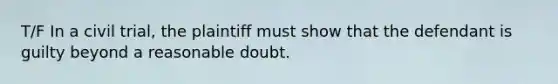 T/F In a civil trial, the plaintiff must show that the defendant is guilty beyond a reasonable doubt.