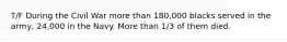 T/F During the Civil War more than 180,000 blacks served in the army, 24,000 in the Navy. More than 1/3 of them died.