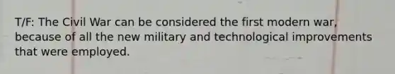 T/F: The Civil War can be considered the first modern war, because of all the new military and technological improvements that were employed.