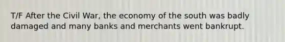 T/F After the Civil War, the economy of the south was badly damaged and many banks and merchants went bankrupt.