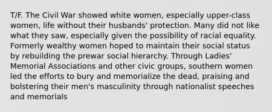 T/F. The Civil War showed white women, especially upper-class women, life without their husbands' protection. Many did not like what they saw, especially given the possibility of racial equality. Formerly wealthy women hoped to maintain their social status by rebuilding the prewar social hierarchy. Through Ladies' Memorial Associations and other civic groups, southern women led the efforts to bury and memorialize the dead, praising and bolstering their men's masculinity through nationalist speeches and memorials