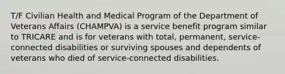 T/F Civilian Health and Medical Program of the Department of Veterans Affairs (CHAMPVA) is a service benefit program similar to TRICARE and is for veterans with total, permanent, service-connected disabilities or surviving spouses and dependents of veterans who died of service-connected disabilities.