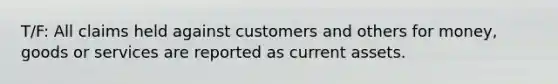 T/F: All claims held against customers and others for money, goods or services are reported as current assets.