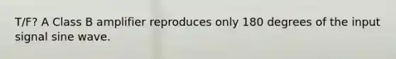 T/F? A Class B amplifier reproduces only 180 degrees of the input signal sine wave.