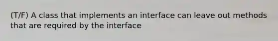 (T/F) A class that implements an interface can leave out methods that are required by the interface