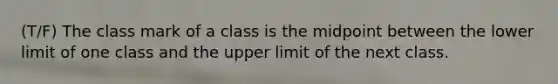 (T/F) The class mark of a class is the midpoint between the lower limit of one class and the upper limit of the next class.