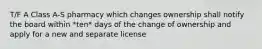 T/F A Class A-S pharmacy which changes ownership shall notify the board within *ten* days of the change of ownership and apply for a new and separate license