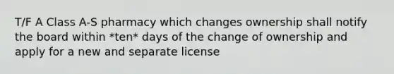 T/F A Class A-S pharmacy which changes ownership shall notify the board within *ten* days of the change of ownership and apply for a new and separate license