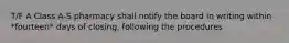 T/F A Class A-S pharmacy shall notify the board in writing within *fourteen* days of closing, following the procedures