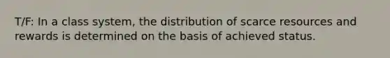 T/F: In a class system, the distribution of scarce resources and rewards is determined on the basis of achieved status.