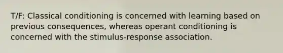 T/F: Classical conditioning is concerned with learning based on previous consequences, whereas operant conditioning is concerned with the stimulus-response association.