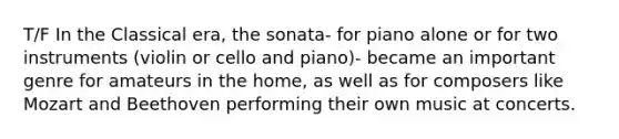 T/F In the Classical era, the sonata- for piano alone or for two instruments (violin or cello and piano)- became an important genre for amateurs in the home, as well as for composers like Mozart and Beethoven performing their own music at concerts.