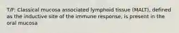 T/F: Classical mucosa associated lymphoid tissue (MALT), defined as the inductive site of the immune response, is present in the oral mucosa