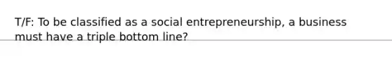 T/F: To be classified as a social entrepreneurship, a business must have a triple bottom line?