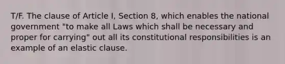 T/F. The clause of Article I, Section 8, which enables the national government "to make all Laws which shall be necessary and proper for carrying" out all its constitutional responsibilities is an example of an elastic clause.