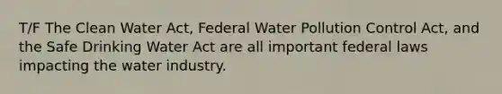 T/F The Clean Water Act, Federal Water Pollution Control Act, and the Safe Drinking Water Act are all important federal laws impacting the water industry.