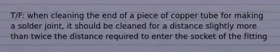 T/F: when cleaning the end of a piece of copper tube for making a solder joint, it should be cleaned for a distance slightly more than twice the distance required to enter the socket of the fitting