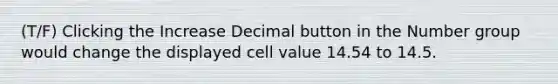 (T/F) Clicking the Increase Decimal button in the Number group would change the displayed cell value 14.54 to 14.5.