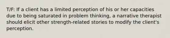 T/F: If a client has a limited perception of his or her capacities due to being saturated in problem thinking, a narrative therapist should elicit other strength-related stories to modify the client's perception.