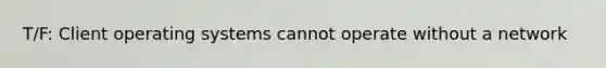 T/F: Client operating systems cannot operate without a network