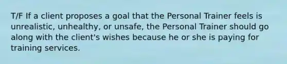 T/F If a client proposes a goal that the Personal Trainer feels is unrealistic, unhealthy, or unsafe, the Personal Trainer should go along with the client's wishes because he or she is paying for training services.