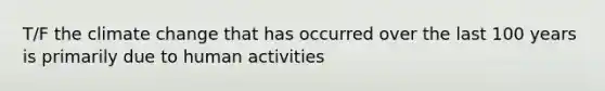 T/F the climate change that has occurred over the last 100 years is primarily due to human activities