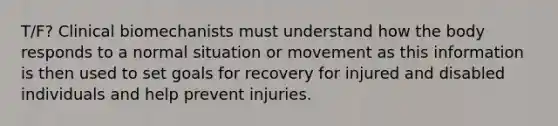 T/F? Clinical biomechanists must understand how the body responds to a normal situation or movement as this information is then used to set goals for recovery for injured and disabled individuals and help prevent injuries.