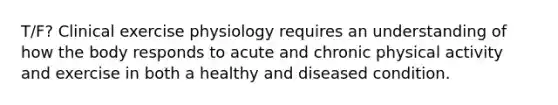 T/F? Clinical exercise physiology requires an understanding of how the body responds to acute and chronic physical activity and exercise in both a healthy and diseased condition.