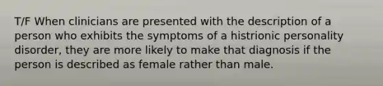 T/F When clinicians are presented with the description of a person who exhibits the symptoms of a histrionic personality disorder, they are more likely to make that diagnosis if the person is described as female rather than male.