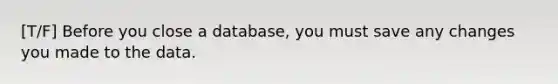 [T/F] Before you close a database, you must save any changes you made to the data.