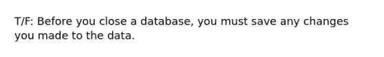 T/F: Before you close a database, you must save any changes you made to the data.