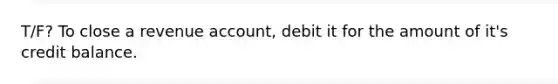 T/F? To close a revenue account, debit it for the amount of it's credit balance.