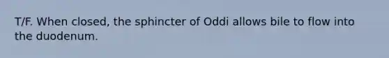 T/F. When closed, the sphincter of Oddi allows bile to flow into the duodenum.