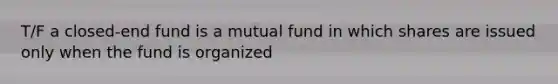 T/F a closed-end fund is a mutual fund in which shares are issued only when the fund is organized