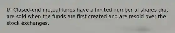 t/f Closed-end mutual funds have a limited number of shares that are sold when the funds are first created and are resold over the stock exchanges.