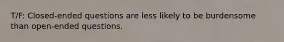 T/F: Closed-ended questions are less likely to be burdensome than open-ended questions.