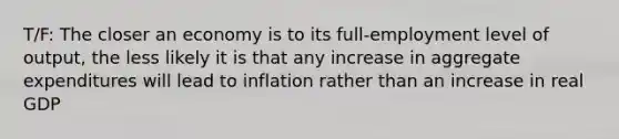 T/F: The closer an economy is to its full-employment level of output, the less likely it is that any increase in aggregate expenditures will lead to inflation rather than an increase in real GDP