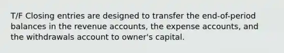 T/F Closing entries are designed to transfer the end-of-period balances in the revenue accounts, the expense accounts, and the withdrawals account to owner's capital.