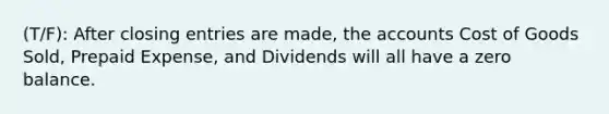 (T/F): After <a href='https://www.questionai.com/knowledge/kosjhwC4Ps-closing-entries' class='anchor-knowledge'>closing entries</a> are made, the accounts Cost of Goods Sold, Prepaid Expense, and Dividends will all have a zero balance.